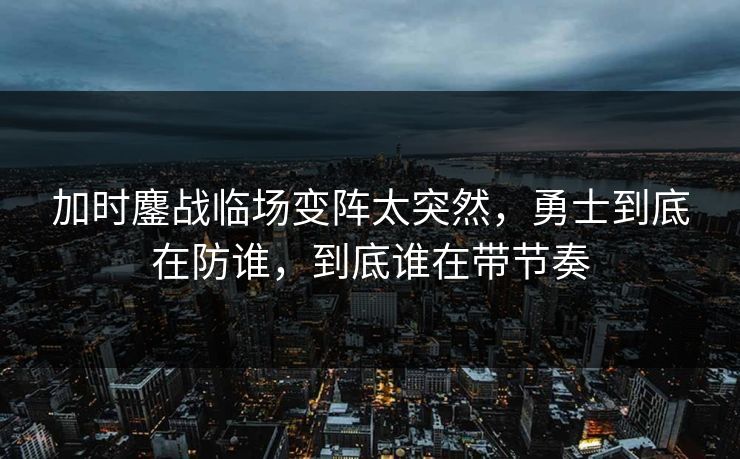 加时鏖战临场变阵太突然，勇士到底在防谁，到底谁在带节奏