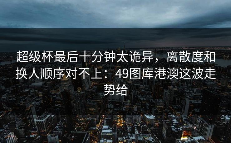 超级杯最后十分钟太诡异,离散度和换人顺序对不上:49图库港澳这波走势给 超级杯最后十分钟太诡异,离散度和换人顺序对不上:49图库港澳这波走势给