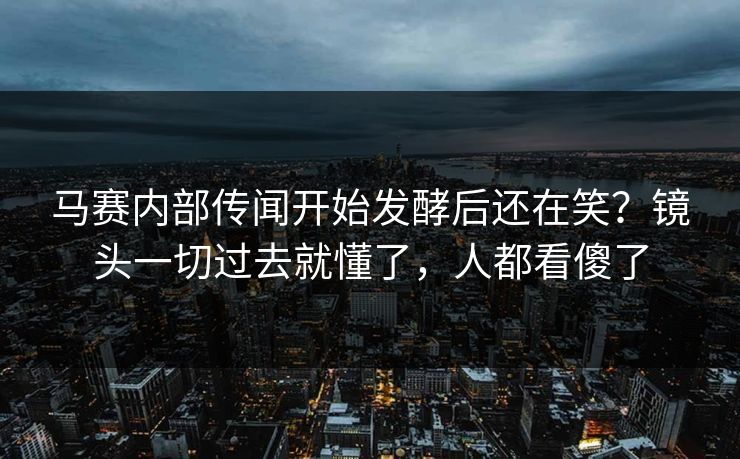 马赛内部传闻开始发酵后还在笑？镜头一切过去就懂了，人都看傻了