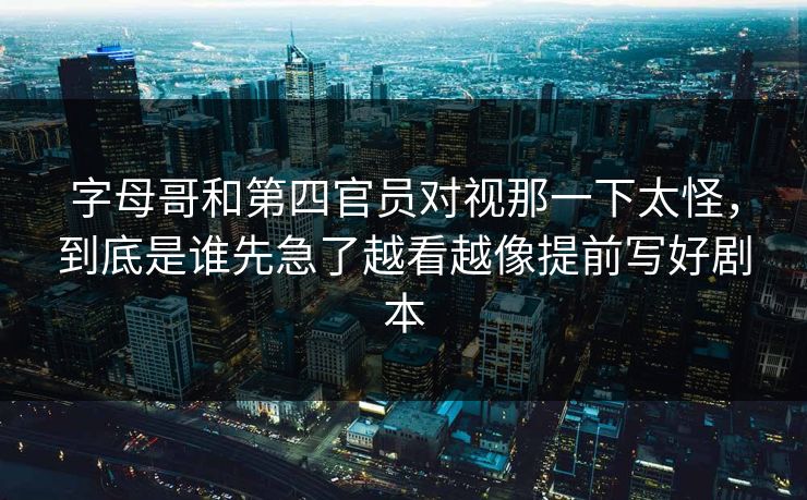 字母哥和第四官员对视那一下太怪，到底是谁先急了越看越像提前写好剧本