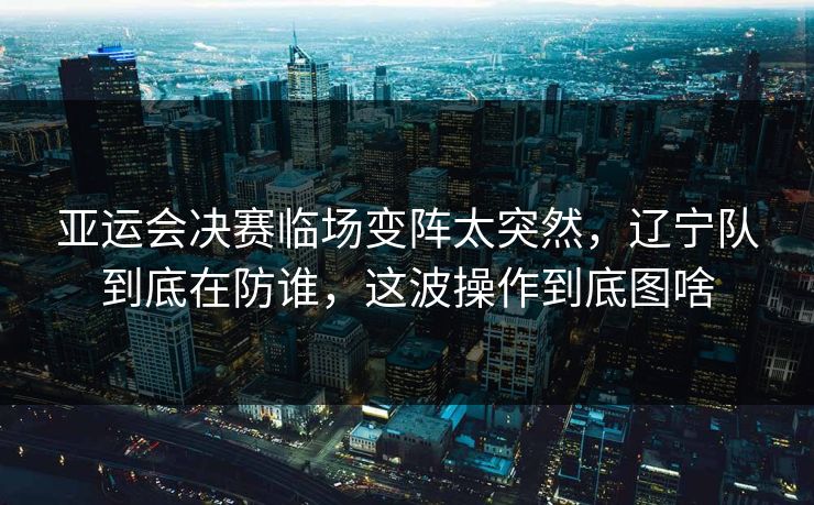 亚运会决赛临场变阵太突然，辽宁队到底在防谁，这波操作到底图啥