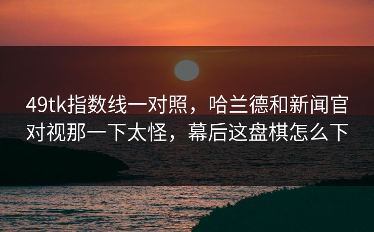 49tk指数线一对照，哈兰德和新闻官对视那一下太怪，幕后这盘棋怎么下