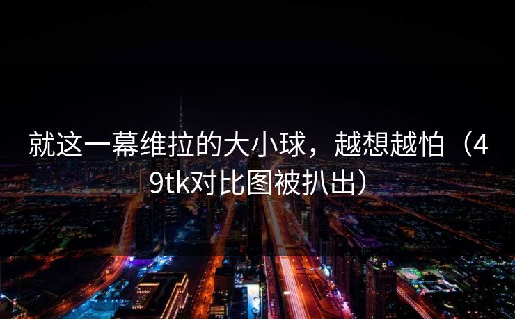 就这一幕维拉的大小球,越想越怕(49tk对比图被扒出) 就这一幕维拉的大小球,越想越怕(49tk对比图被扒出)