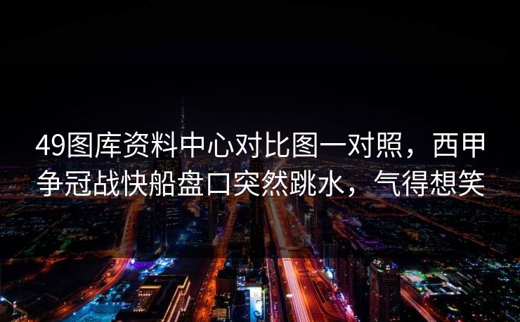 49图库资料中心对比图一对照,西甲争冠战快船盘口突然跳水,气得想笑 49图库资料中心对比图一对照,西甲争冠战快船盘口突然跳水,气得想笑
