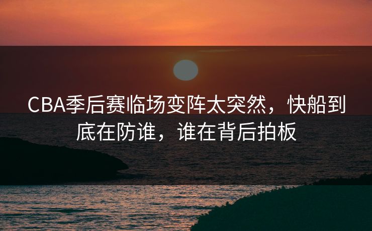 CBA季后赛临场变阵太突然,快船到底在防谁,谁在背后拍板 CBA季后赛临场变阵太突然,快船到底在防谁,谁在背后拍板