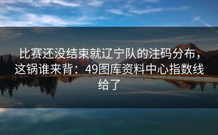比赛还没结束就辽宁队的注码分布,这锅谁来背:49图库资料中心指数线给了 比赛还没结束就辽宁队的注码分布,这锅谁来背:49图库资料中心指数线给了